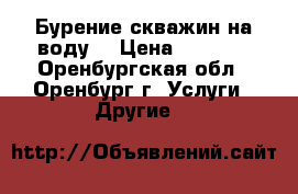 Бурение скважин на воду  › Цена ­ 1 500 - Оренбургская обл., Оренбург г. Услуги » Другие   